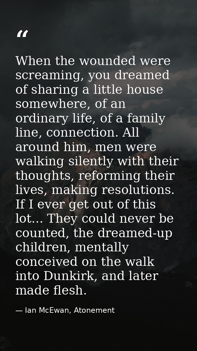 When the wounded were screaming, you dreamed of sharing a little house somewhere, of an ordinary life, of a family line, — Ian McEwan, Atonement