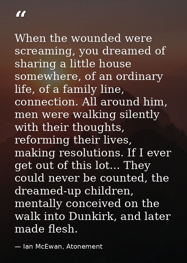 When the wounded were screaming, you dreamed of sharing a little house somewhere, of an ordinary life, of a family line, — Ian McEwan, Atonement