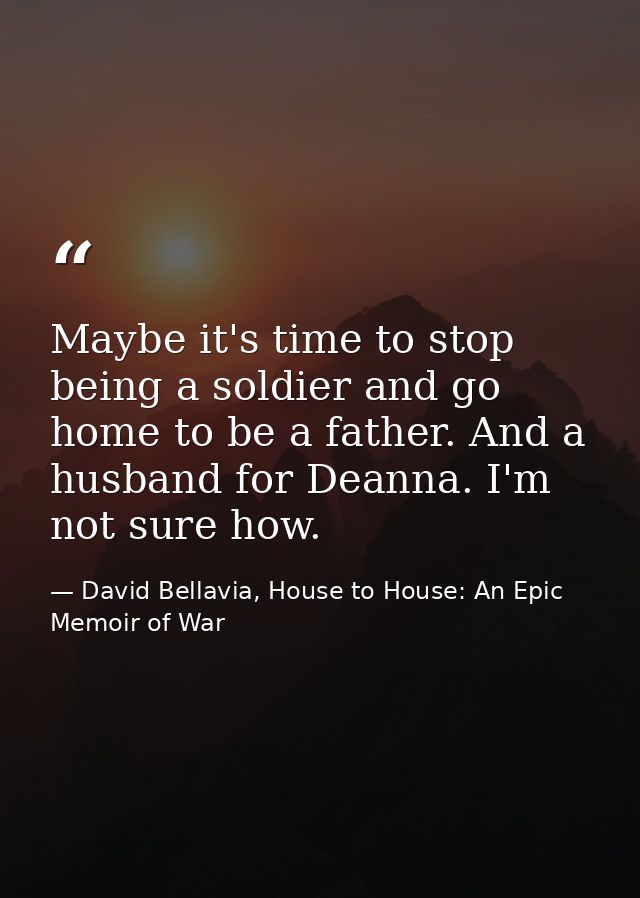 Maybe it's time to stop being a soldier and go home to be a father. And a husband for Deanna. I'm not sure how. — David Bellavia, House to House: An Epic Memoir of War