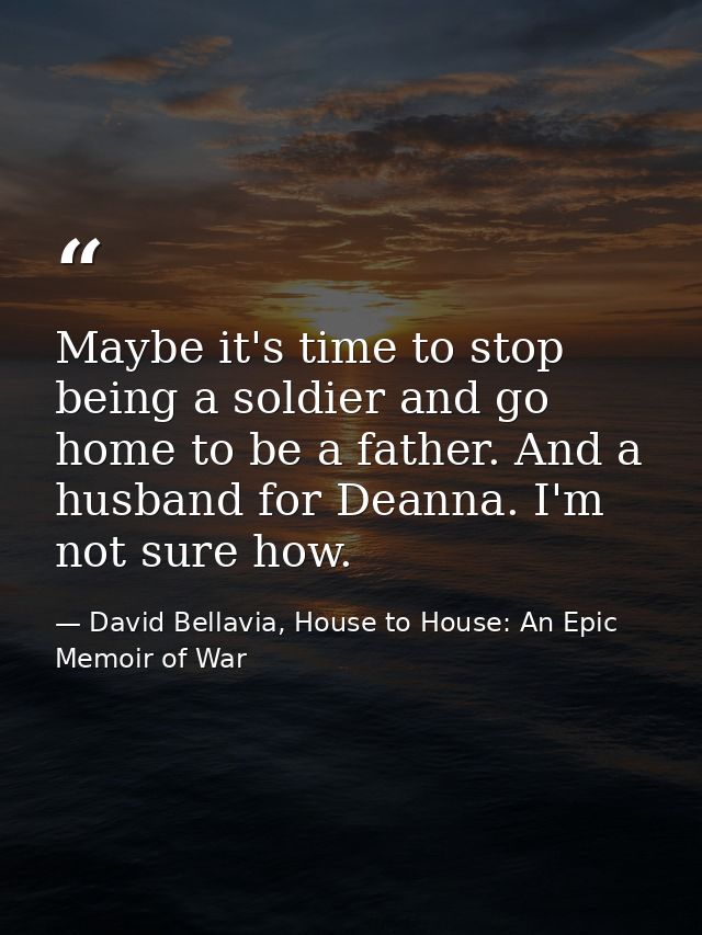 Maybe it's time to stop being a soldier and go home to be a father. And a husband for Deanna. I'm not sure how. — David Bellavia, House to House: An Epic Memoir of War
