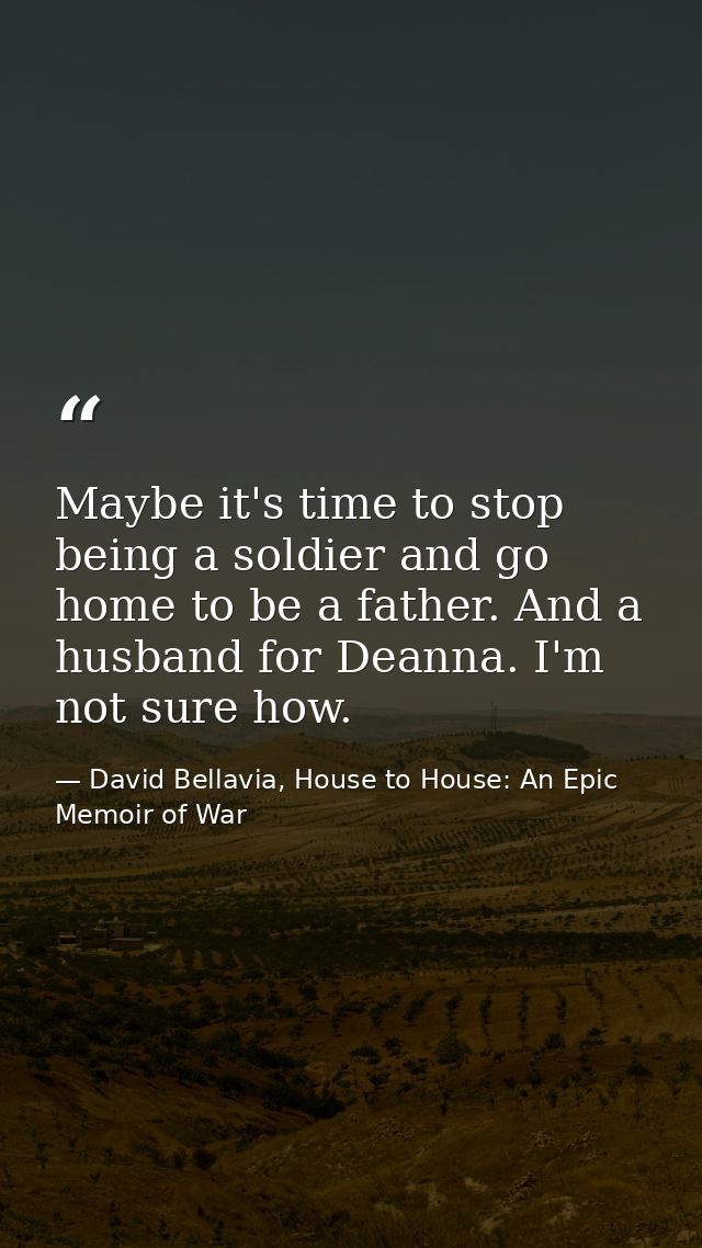 Maybe it's time to stop being a soldier and go home to be a father. And a husband for Deanna. I'm not sure how. — David Bellavia, House to House: An Epic Memoir of War