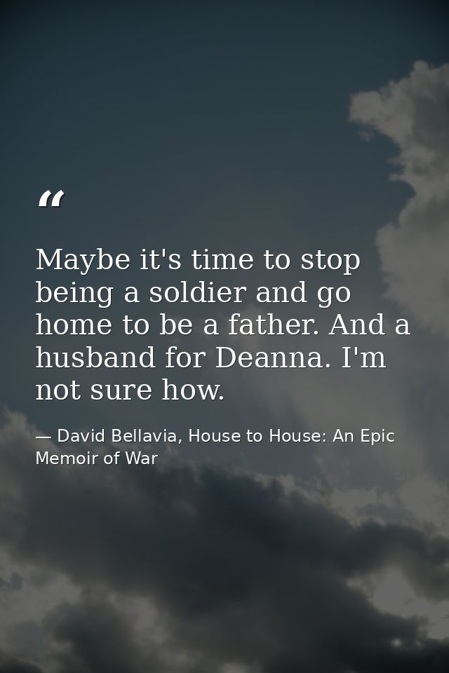 Maybe it's time to stop being a soldier and go home to be a father. And a husband for Deanna. I'm not sure how. — David Bellavia, House to House: An Epic Memoir of War