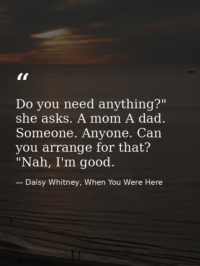 Do you need anything?" she asks. A mom A dad. Someone. Anyone. Can you arrange for that? "Nah, I'm good. — Daisy Whitney, When You Were Here
