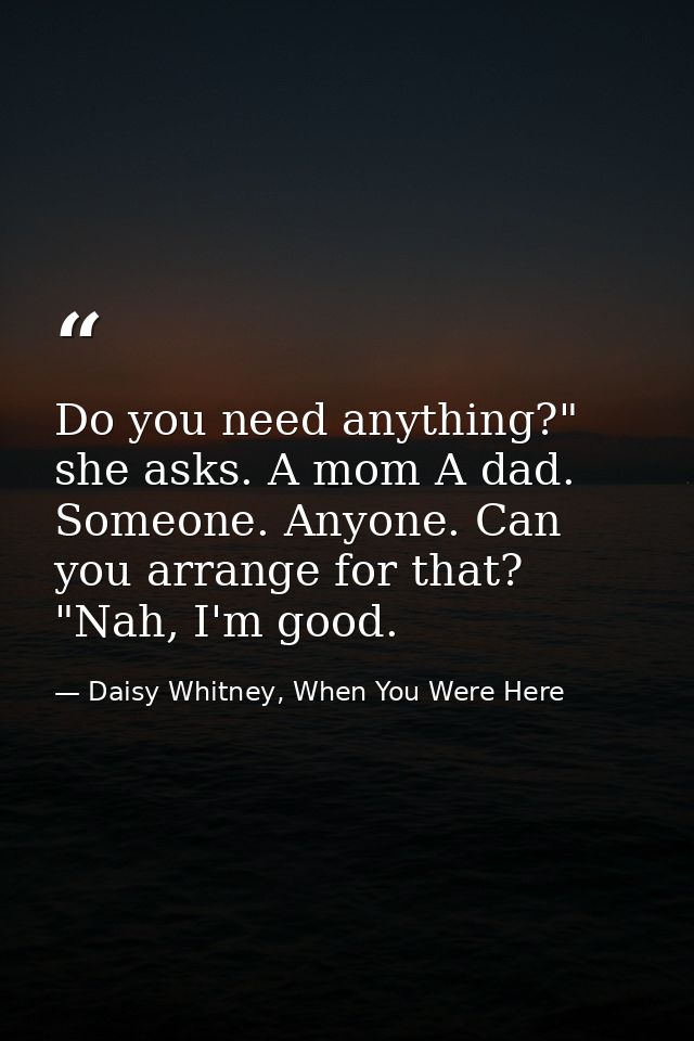 Do you need anything?" she asks. A mom A dad. Someone. Anyone. Can you arrange for that? "Nah, I'm good. — Daisy Whitney, When You Were Here