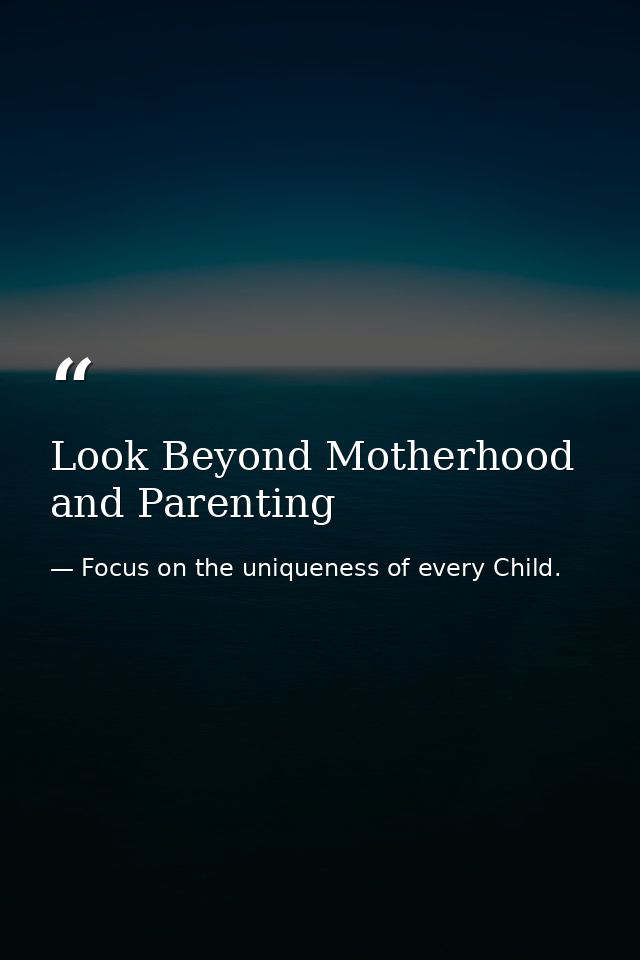 Look Beyond Motherhood and Parenting — Focus on the uniqueness of every Child.
