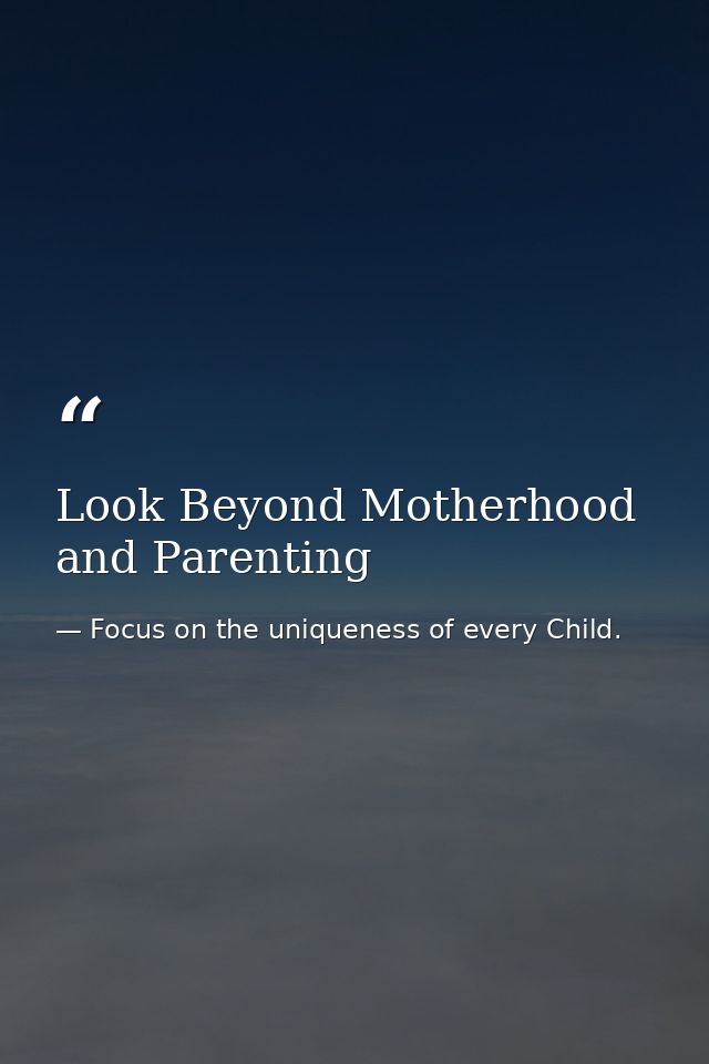 Look Beyond Motherhood and Parenting — Focus on the uniqueness of every Child.