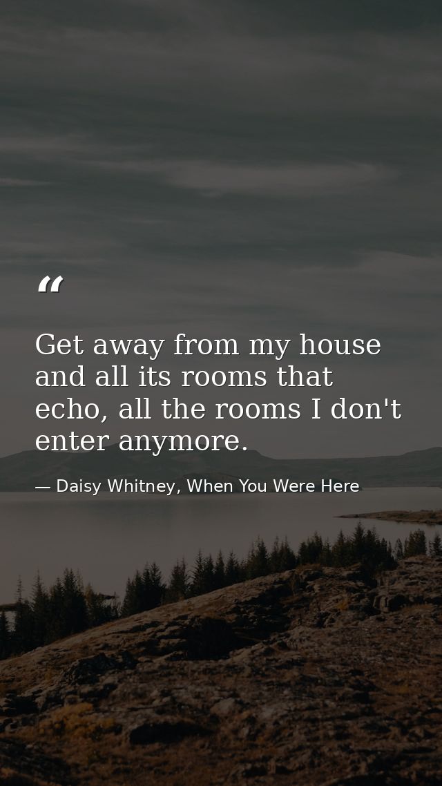 Get away from my house and all its rooms that echo, all the rooms I don't enter anymore. — Daisy Whitney, When You Were Here