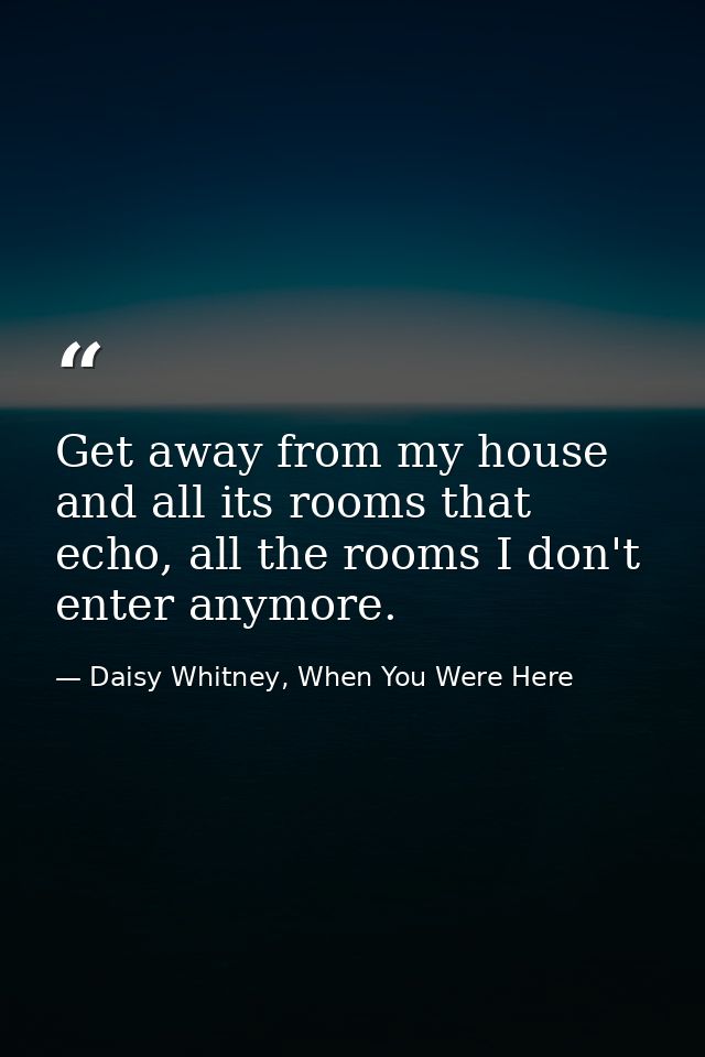 Get away from my house and all its rooms that echo, all the rooms I don't enter anymore. — Daisy Whitney, When You Were Here