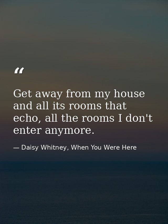 Get away from my house and all its rooms that echo, all the rooms I don't enter anymore. — Daisy Whitney, When You Were Here