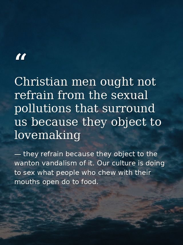 Christian men ought not refrain from the sexual pollutions that surround us because they object to lovemaking — they refrain because they object to the wanton vandalism of it. Our culture is doing to sex what people who chew with their mouths open do to food.