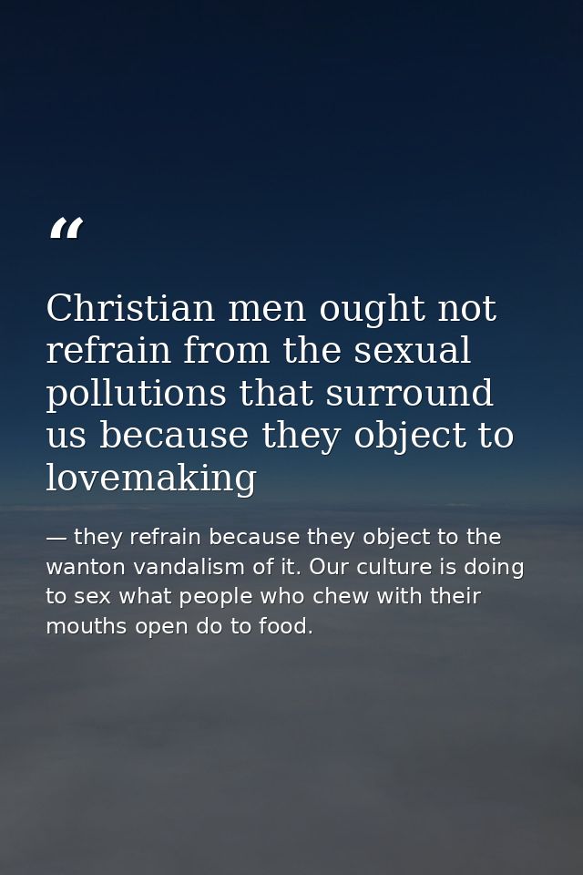 Christian men ought not refrain from the sexual pollutions that surround us because they object to lovemaking — they refrain because they object to the wanton vandalism of it. Our culture is doing to sex what people who chew with their mouths open do to food.