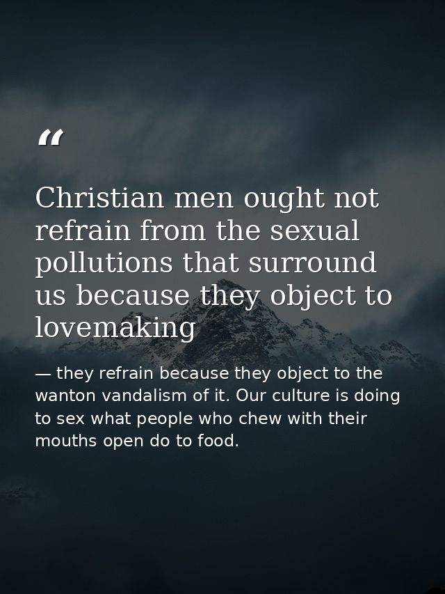 Christian men ought not refrain from the sexual pollutions that surround us because they object to lovemaking — they refrain because they object to the wanton vandalism of it. Our culture is doing to sex what people who chew with their mouths open do to food.