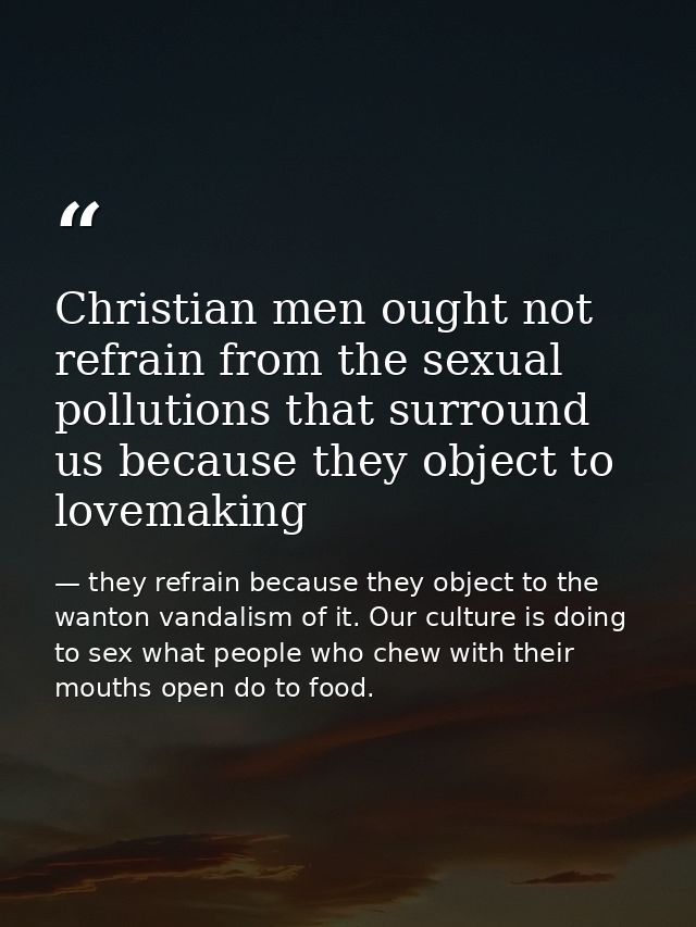 Christian men ought not refrain from the sexual pollutions that surround us because they object to lovemaking — they refrain because they object to the wanton vandalism of it. Our culture is doing to sex what people who chew with their mouths open do to food.