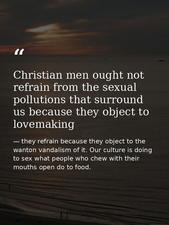Christian men ought not refrain from the sexual pollutions that surround us because they object to lovemaking — they refrain because they object to the wanton vandalism of it. Our culture is doing to sex what people who chew with their mouths open do to food.