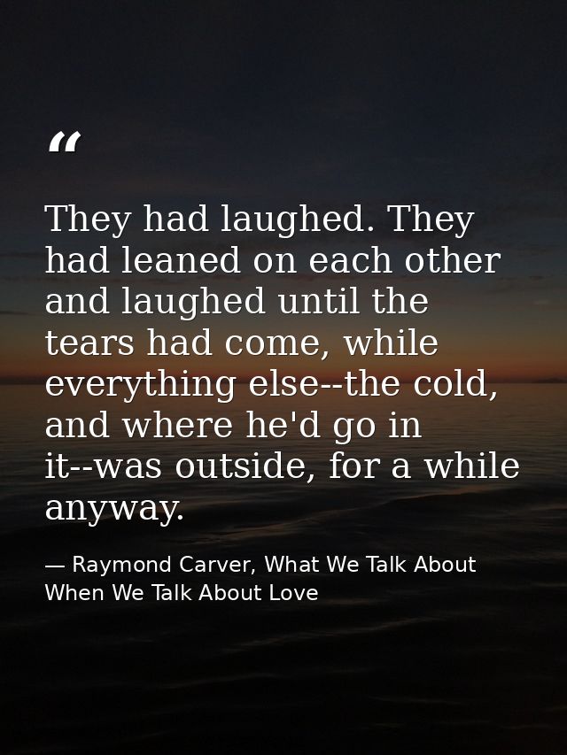 They had laughed. They had leaned on each other and laughed until the tears had come, while everything else--the cold, a — Raymond Carver, What We Talk About When We Talk About Love