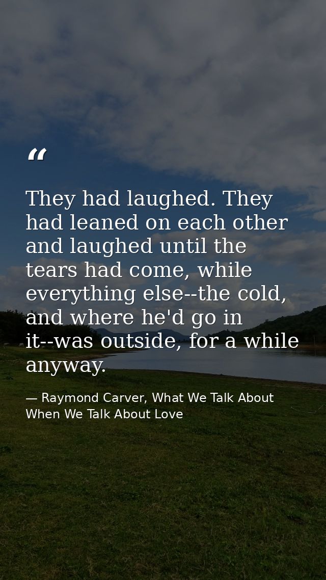 They had laughed. They had leaned on each other and laughed until the tears had come, while everything else--the cold, a — Raymond Carver, What We Talk About When We Talk About Love