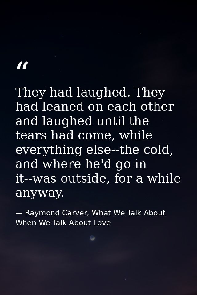 They had laughed. They had leaned on each other and laughed until the tears had come, while everything else--the cold, a — Raymond Carver, What We Talk About When We Talk About Love