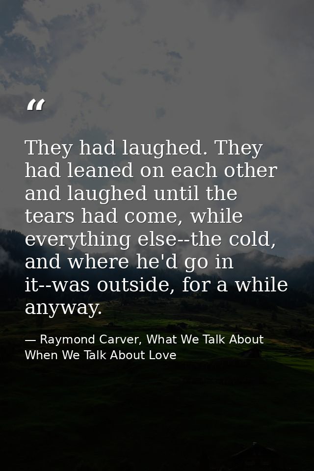 They had laughed. They had leaned on each other and laughed until the tears had come, while everything else--the cold, a — Raymond Carver, What We Talk About When We Talk About Love