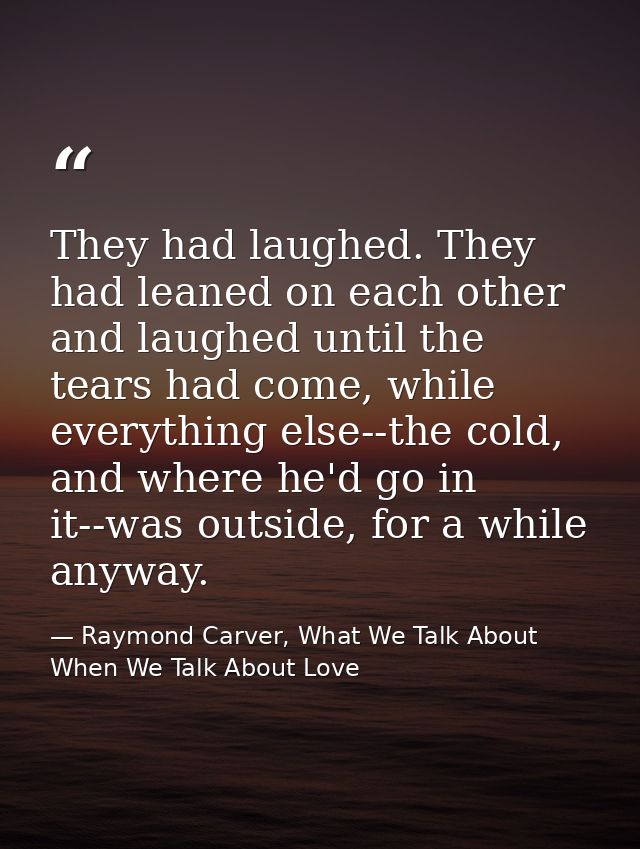 They had laughed. They had leaned on each other and laughed until the tears had come, while everything else--the cold, a — Raymond Carver, What We Talk About When We Talk About Love