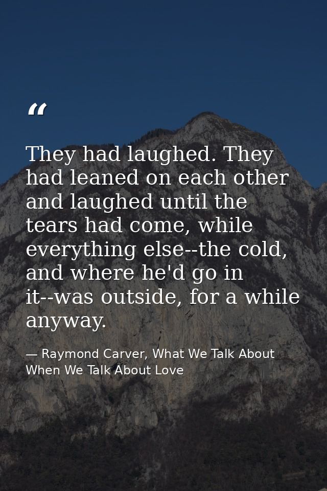 They had laughed. They had leaned on each other and laughed until the tears had come, while everything else--the cold, a — Raymond Carver, What We Talk About When We Talk About Love