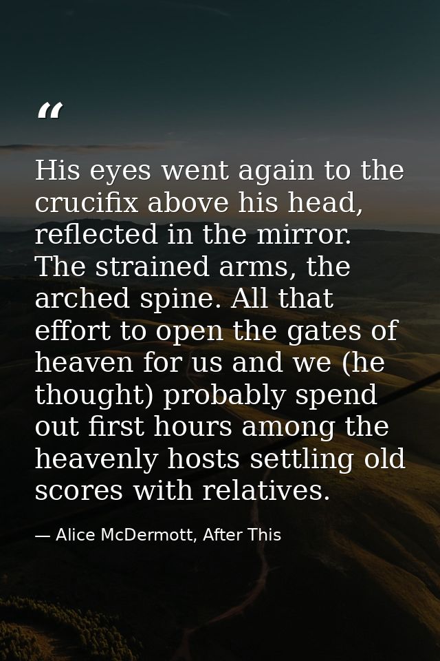 His eyes went again to the crucifix above his head, reflected in the mirror. The strained arms, the arched spine. All th — Alice McDermott, After This