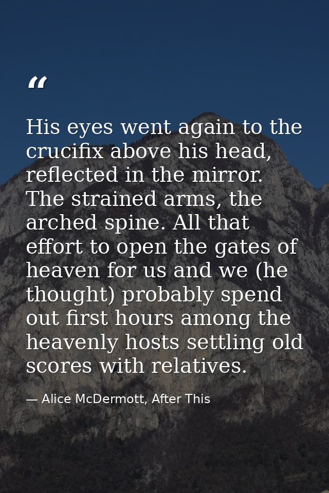 His eyes went again to the crucifix above his head, reflected in the mirror. The strained arms, the arched spine. All th — Alice McDermott, After This
