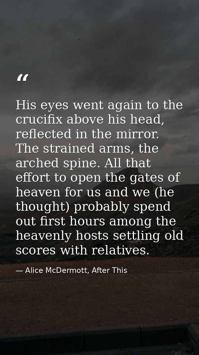 His eyes went again to the crucifix above his head, reflected in the mirror. The strained arms, the arched spine. All th — Alice McDermott, After This
