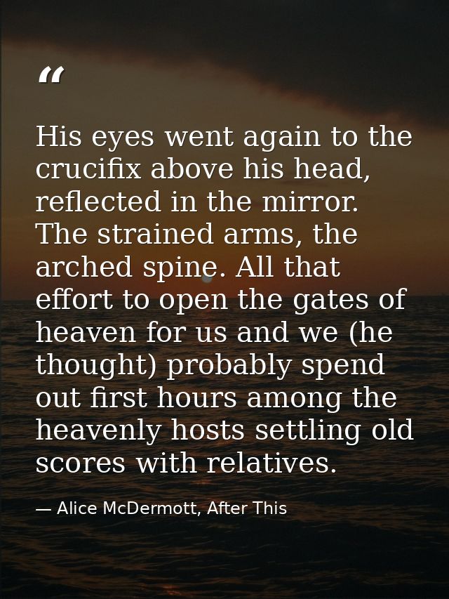 His eyes went again to the crucifix above his head, reflected in the mirror. The strained arms, the arched spine. All th — Alice McDermott, After This