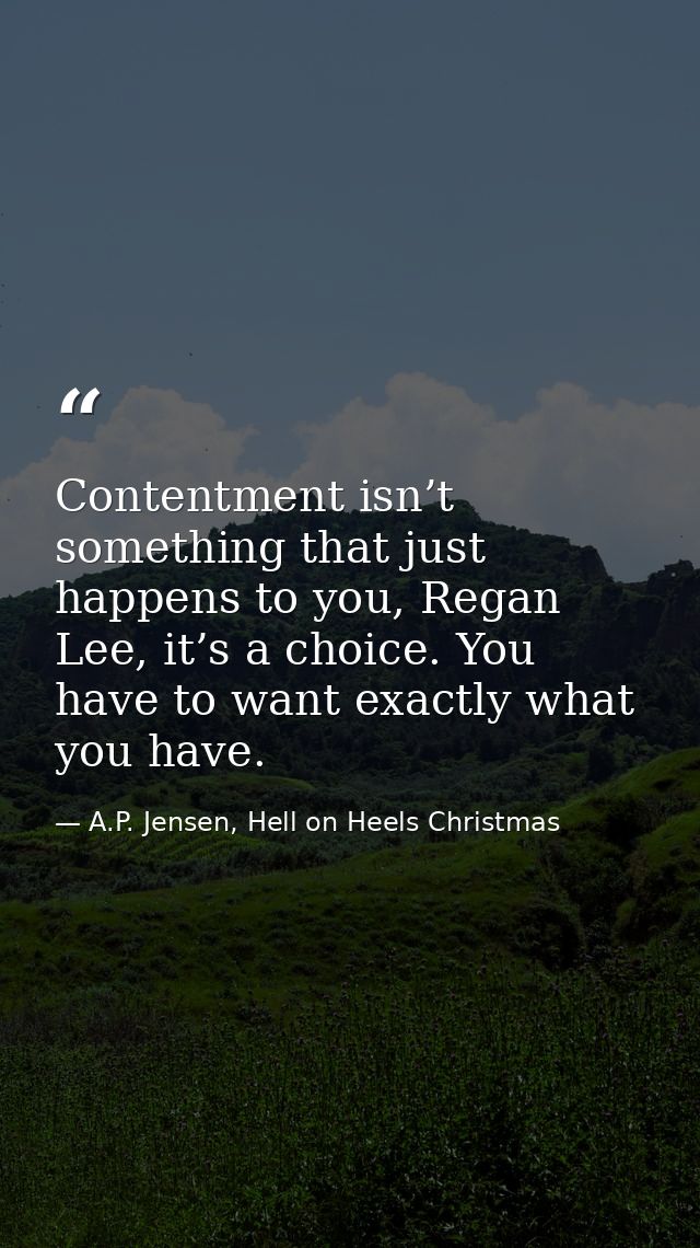 Contentment isn’t something that just happens to you, Regan Lee, it’s a choice. You have to want exactly what you have. — A.P. Jensen, Hell on Heels Christmas