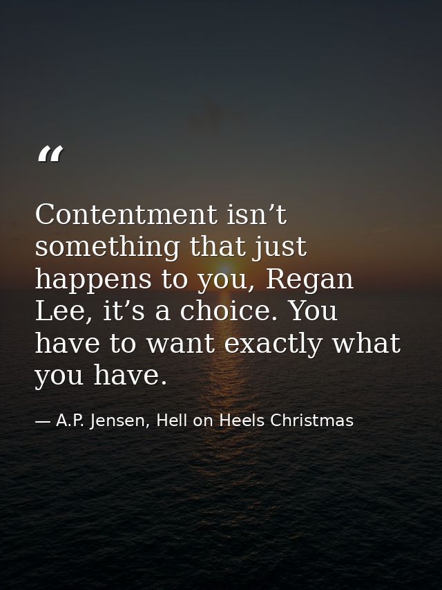 Contentment isn’t something that just happens to you, Regan Lee, it’s a choice. You have to want exactly what you have. — A.P. Jensen, Hell on Heels Christmas