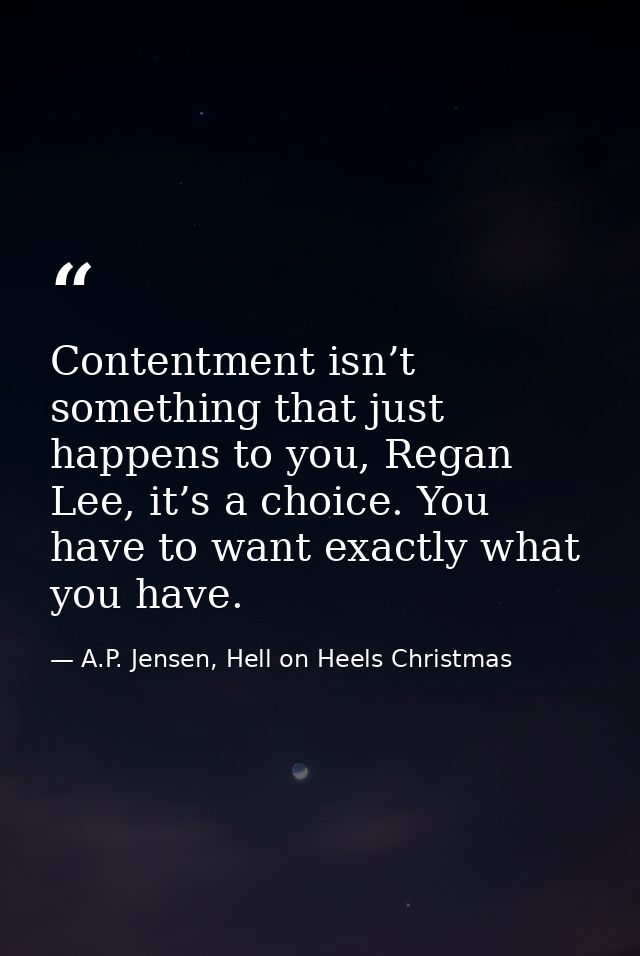 Contentment isn’t something that just happens to you, Regan Lee, it’s a choice. You have to want exactly what you have. — A.P. Jensen, Hell on Heels Christmas