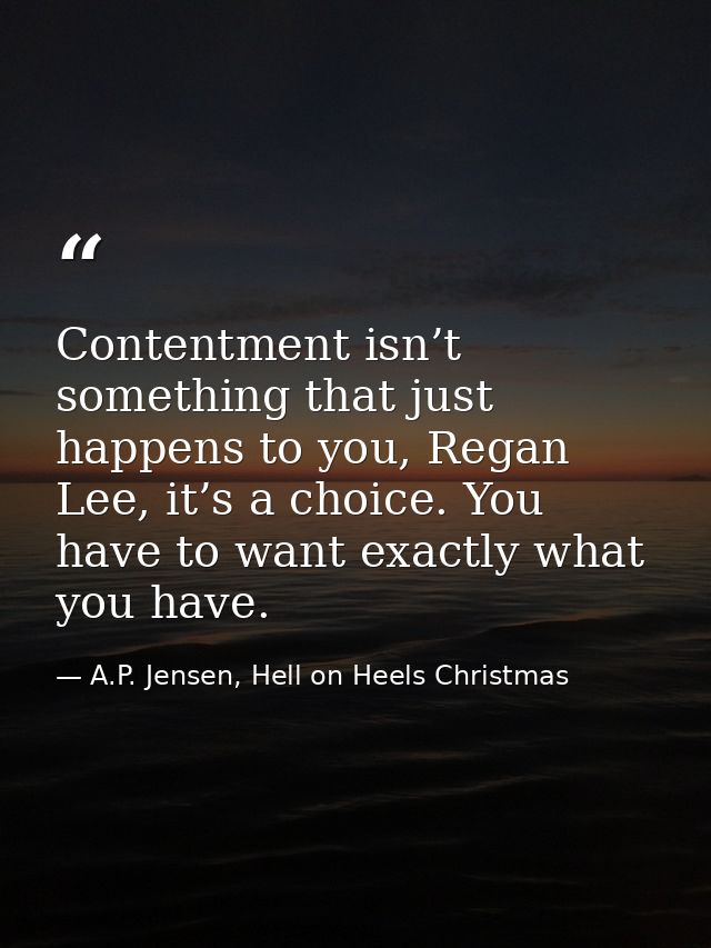Contentment isn’t something that just happens to you, Regan Lee, it’s a choice. You have to want exactly what you have. — A.P. Jensen, Hell on Heels Christmas