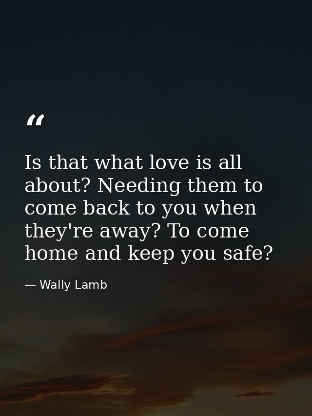 Is that what love is all about? Needing them to come back to you when they're away? To come home and keep you safe? — Wally Lamb