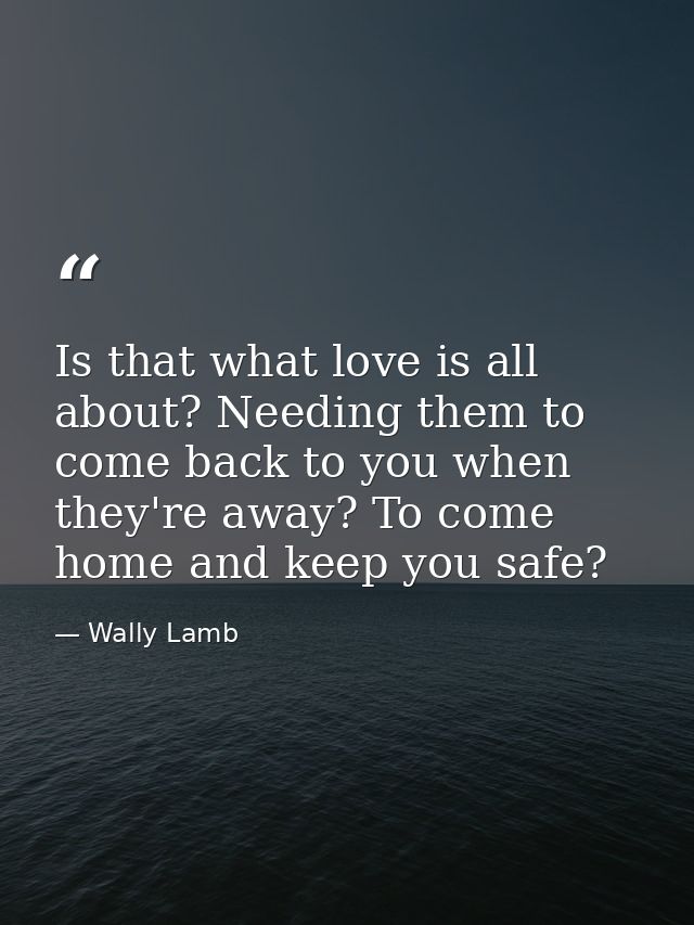 Is that what love is all about? Needing them to come back to you when they're away? To come home and keep you safe? — Wally Lamb