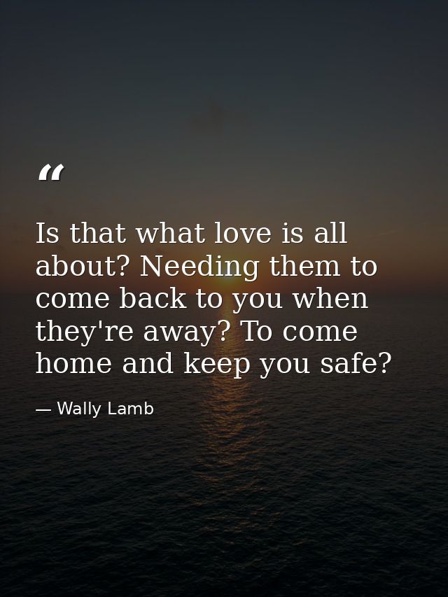 Is that what love is all about? Needing them to come back to you when they're away? To come home and keep you safe? — Wally Lamb
