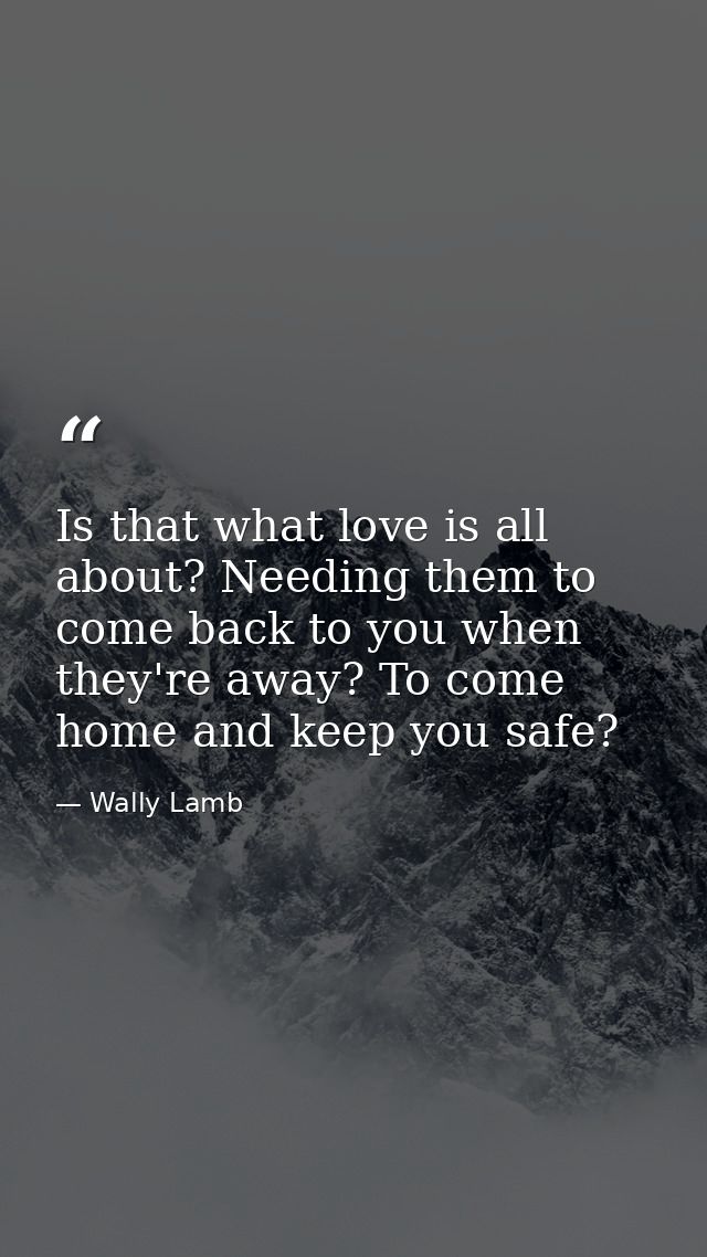 Is that what love is all about? Needing them to come back to you when they're away? To come home and keep you safe? — Wally Lamb