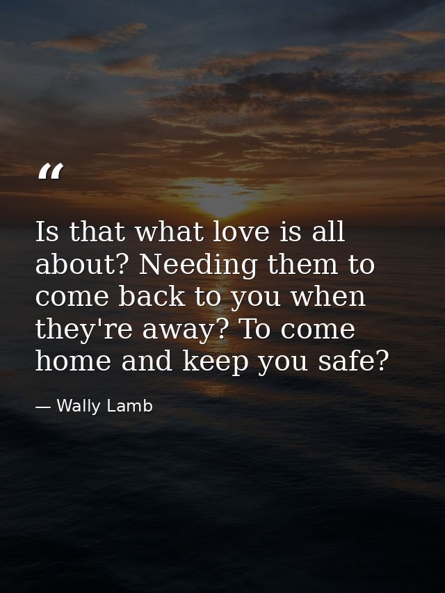Is that what love is all about? Needing them to come back to you when they're away? To come home and keep you safe? — Wally Lamb