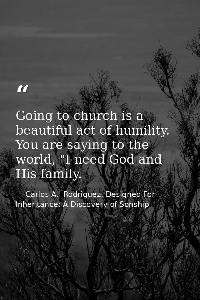 Going to church is a beautiful act of humility. You are saying to the world, "I need God and His family. — Carlos A.  Rodriguez, Designed For Inheritance: A Discovery of Sonship