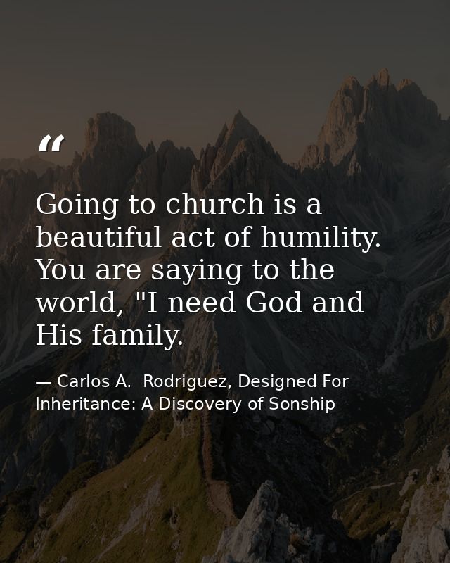 Going to church is a beautiful act of humility. You are saying to the world, "I need God and His family. — Carlos A.  Rodriguez, Designed For Inheritance: A Discovery of Sonship