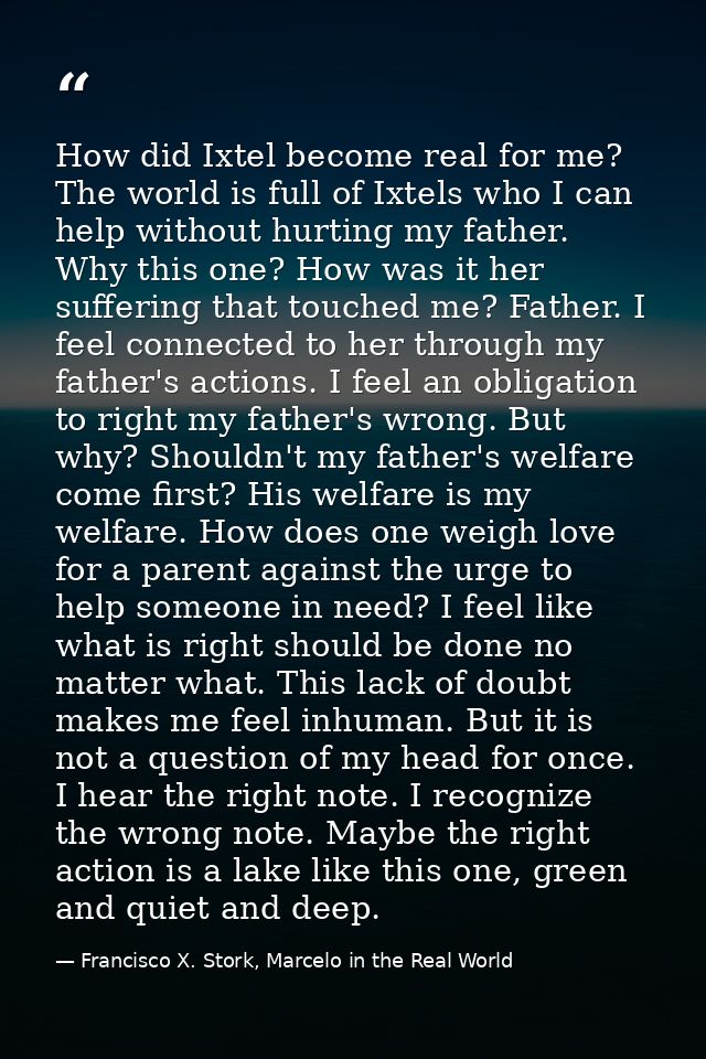 How did Ixtel become real for me? The world is full of Ixtels who I can help without hurting my father. Why this one? Ho — Francisco X. Stork, Marcelo in the Real World