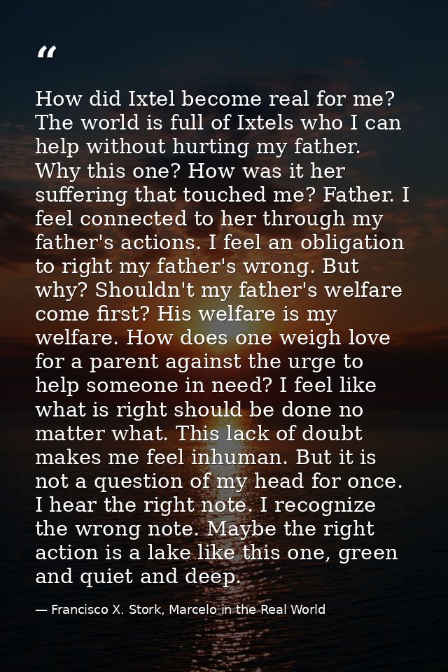 How did Ixtel become real for me? The world is full of Ixtels who I can help without hurting my father. Why this one? Ho — Francisco X. Stork, Marcelo in the Real World