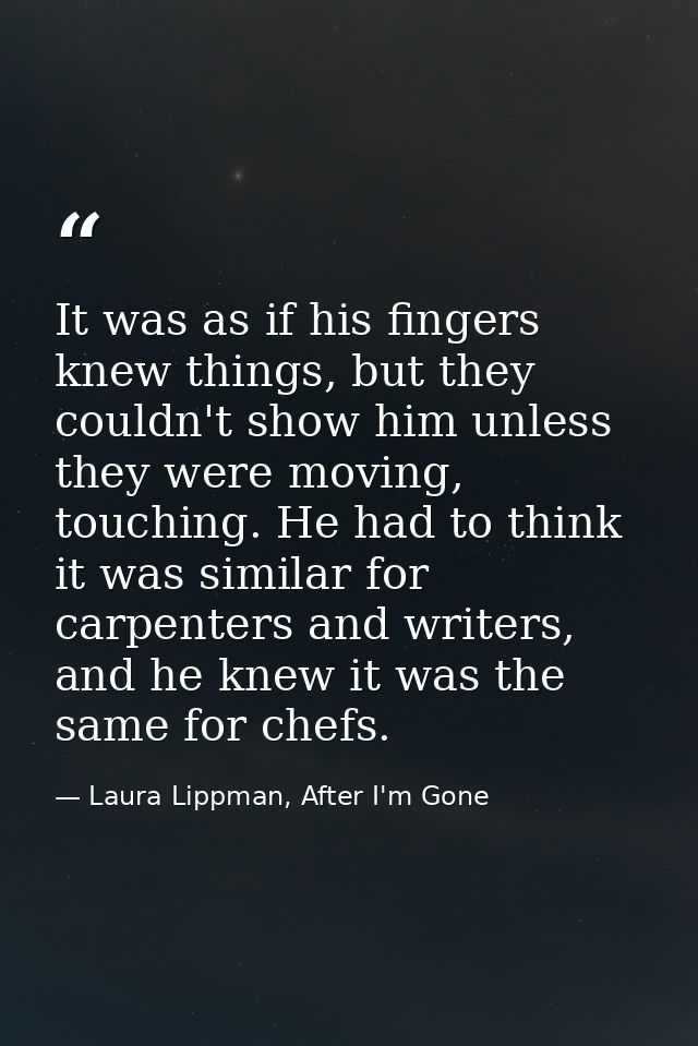 It was as if his fingers knew things, but they couldn't show him unless they were moving, touching. He had to think it w — Laura Lippman, After I'm Gone
