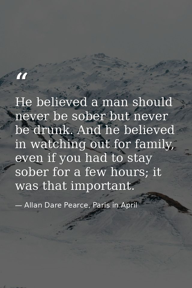 He believed a man should never be sober but never be drunk. And he believed in watching out for family, even if you had  — Allan Dare Pearce, Paris in April