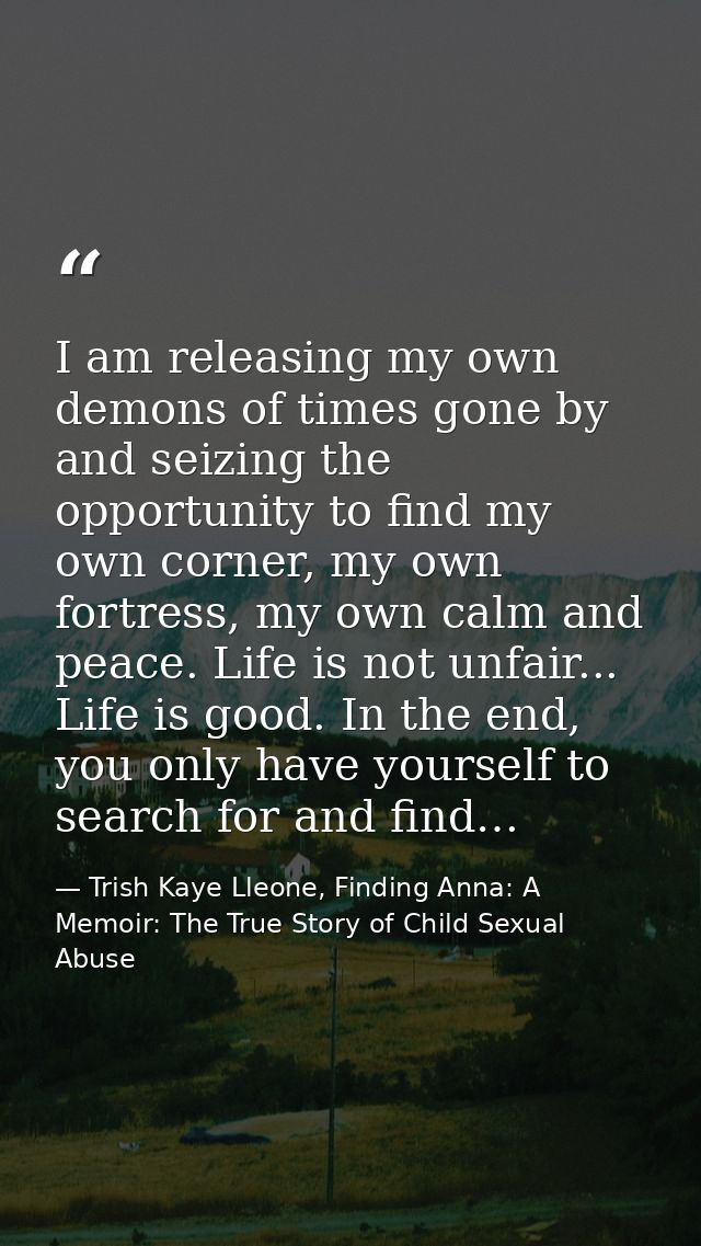 I am releasing my own demons of times gone by and seizing the opportunity to find my own corner, my own fortress, my own — Trish Kaye Lleone, Finding Anna: A Memoir: The True Story of Child Sexual Abuse