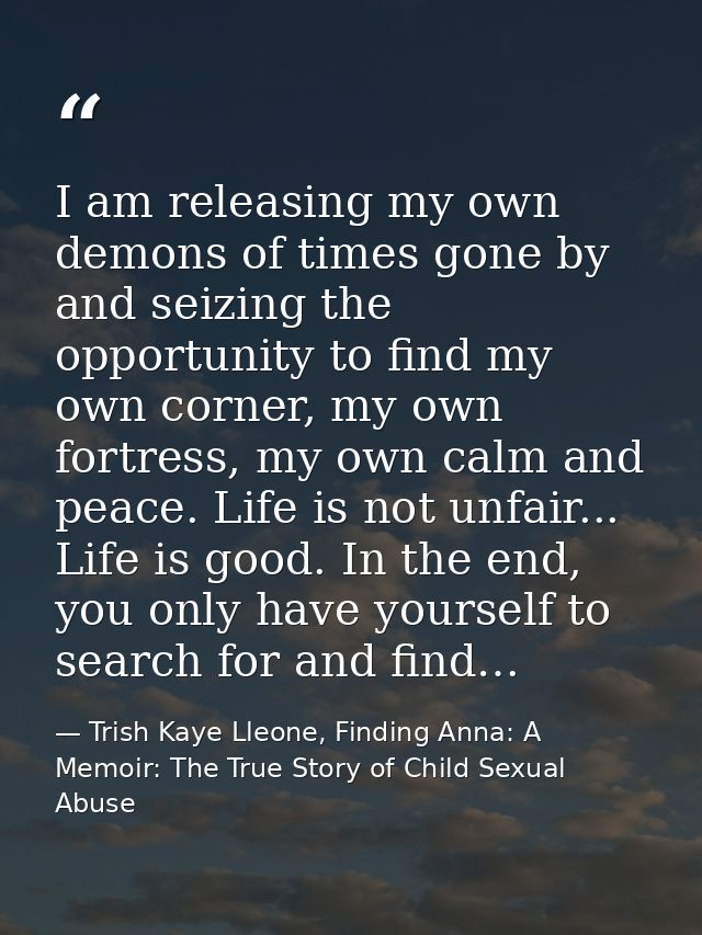 I am releasing my own demons of times gone by and seizing the opportunity to find my own corner, my own fortress, my own — Trish Kaye Lleone, Finding Anna: A Memoir: The True Story of Child Sexual Abuse