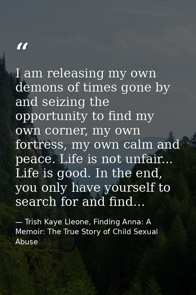 I am releasing my own demons of times gone by and seizing the opportunity to find my own corner, my own fortress, my own — Trish Kaye Lleone, Finding Anna: A Memoir: The True Story of Child Sexual Abuse