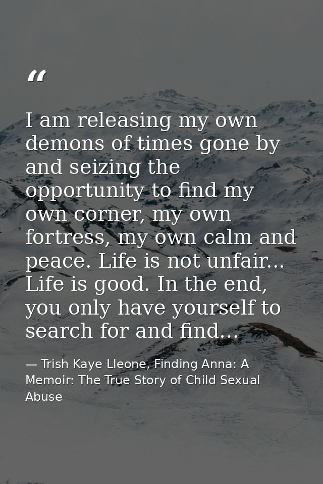 I am releasing my own demons of times gone by and seizing the opportunity to find my own corner, my own fortress, my own — Trish Kaye Lleone, Finding Anna: A Memoir: The True Story of Child Sexual Abuse