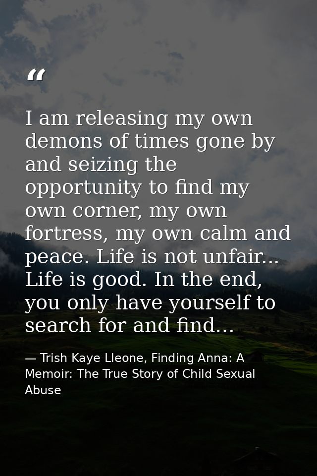 I am releasing my own demons of times gone by and seizing the opportunity to find my own corner, my own fortress, my own — Trish Kaye Lleone, Finding Anna: A Memoir: The True Story of Child Sexual Abuse