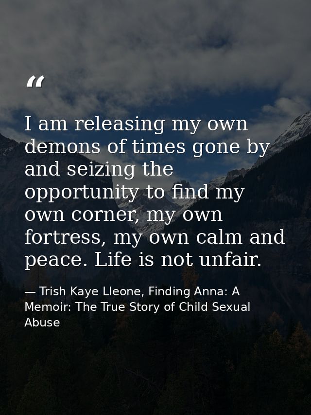I am releasing my own demons of times gone by and seizing the opportunity to find my own corner, my own fortress, my own — Trish Kaye Lleone, Finding Anna: A Memoir: The True Story of Child Sexual Abuse