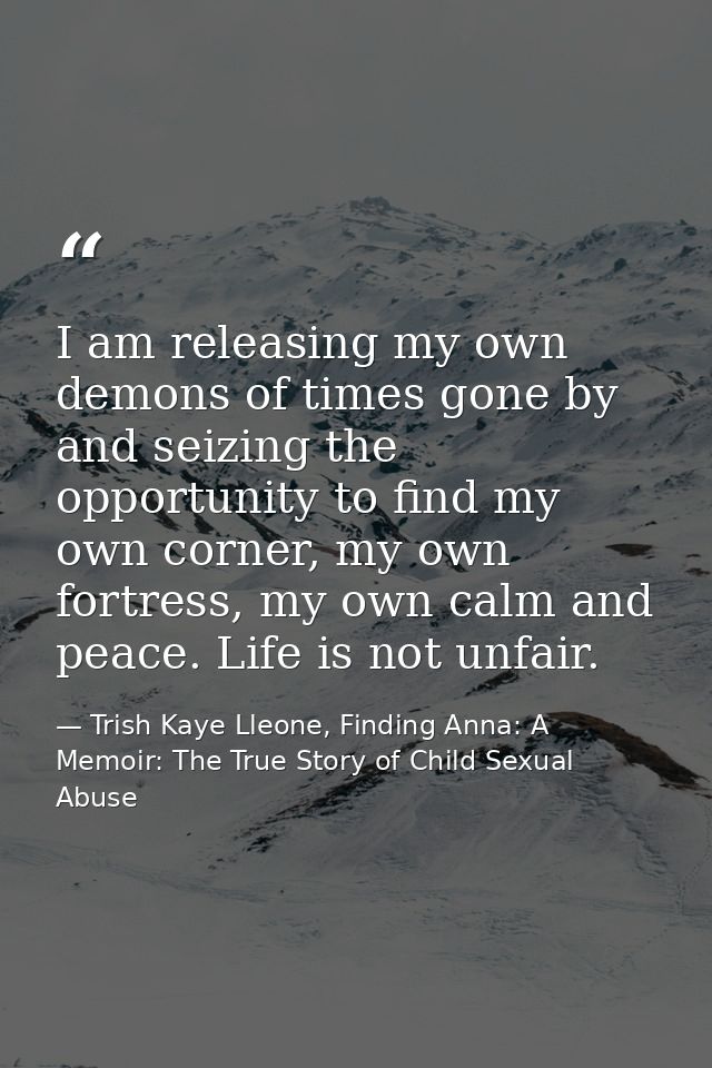 I am releasing my own demons of times gone by and seizing the opportunity to find my own corner, my own fortress, my own — Trish Kaye Lleone, Finding Anna: A Memoir: The True Story of Child Sexual Abuse